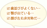 歯並びがよくない…顎が出ている…顔が左右非対称だ…