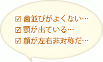 歯並びがよくない…顎が出ている…顔が左右非対称だ…