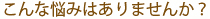 こんな悩みはありませんか？